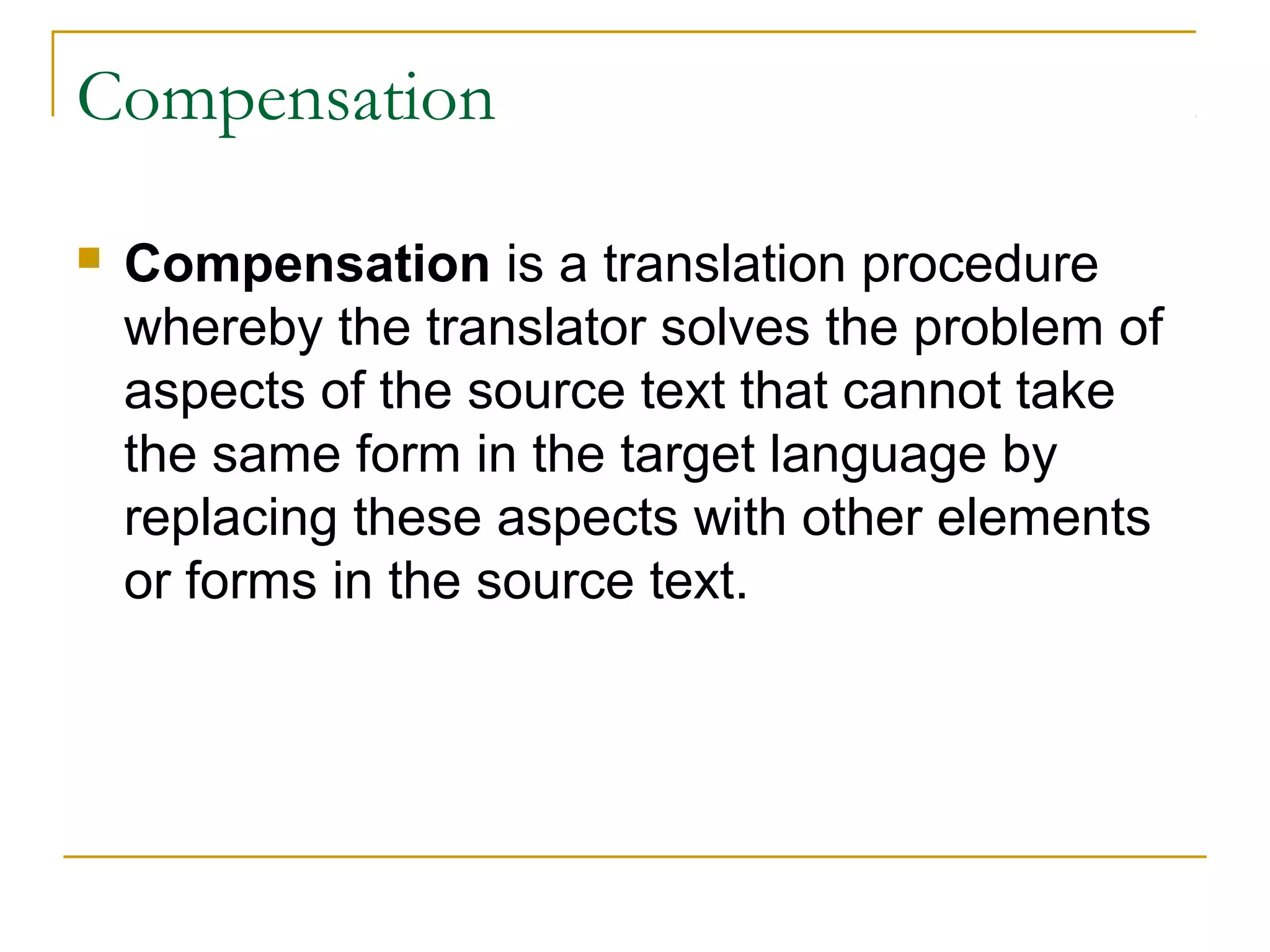 Compensation

   Compensation is a translation procedure
    whereby the translator solves the problem of
    aspects of the source text that cannot take
    the same form in the target language by
    replacing these aspects with other elements
    or forms in the source text.
 