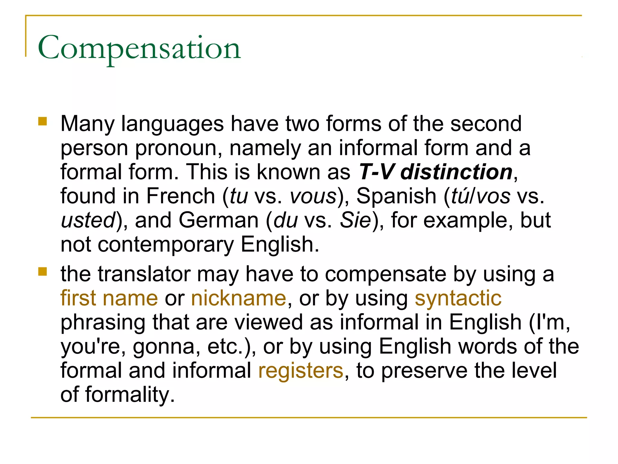 Compensation
   Many languages have two forms of the second
    person pronoun, namely an informal form and a
    formal form. This is known as T-V distinction,
    found in French (tu vs. vous), Spanish (tú/vos vs.
    usted), and German (du vs. Sie), for example, but
    not contemporary English.
   the translator may have to compensate by using a
    first name or nickname, or by using syntactic
    phrasing that are viewed as informal in English (I'm,
    you're, gonna, etc.), or by using English words of the
    formal and informal registers, to preserve the level
    of formality.
 
