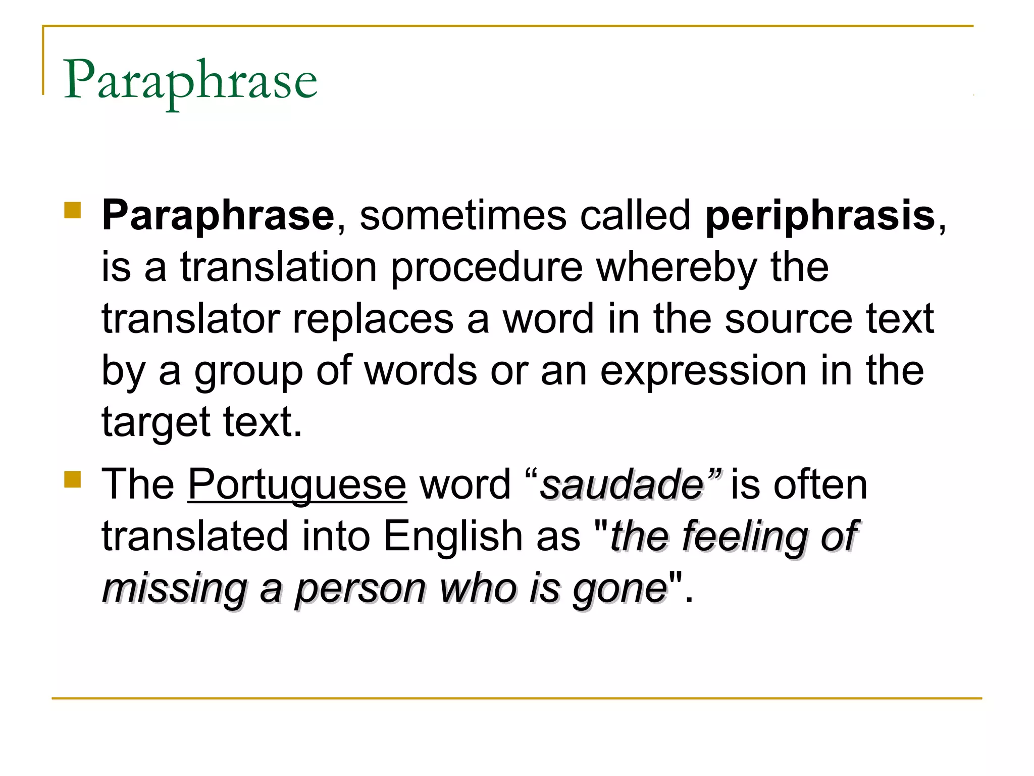 Paraphrase

   Paraphrase, sometimes called periphrasis,
    is a translation procedure whereby the
    translator replaces a word in the source text
    by a group of words or an expression in the
    target text.
   The Portuguese word “saudade” is often
    translated into English as "the feeling of
    missing a person who is gone".
                              gone
 