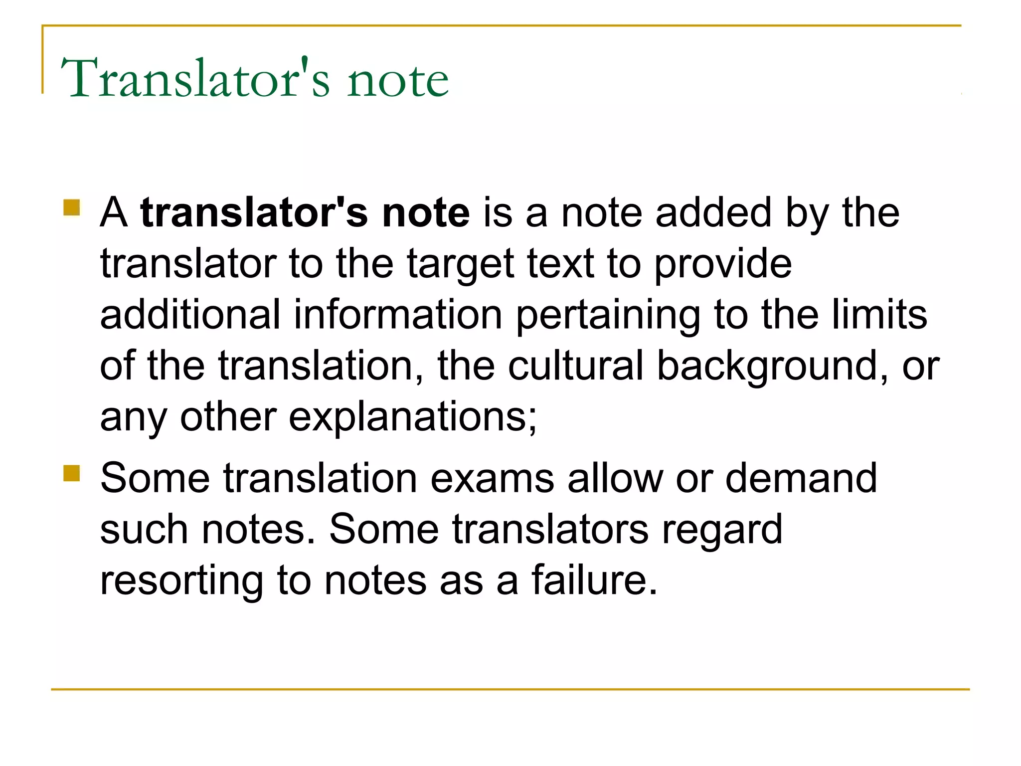 Translator's note

   A translator's note is a note added by the
    translator to the target text to provide
    additional information pertaining to the limits
    of the translation, the cultural background, or
    any other explanations;
   Some translation exams allow or demand
    such notes. Some translators regard
    resorting to notes as a failure.
 