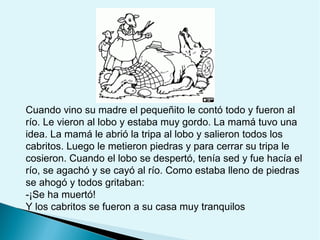 Cuando vino su madre el pequeñito le contó todo y fueron al
río. Le vieron al lobo y estaba muy gordo. La mamá tuvo una
idea. La mamá le abrió la tripa al lobo y salieron todos los
cabritos. Luego le metieron piedras y para cerrar su tripa le
cosieron. Cuando el lobo se despertó, tenía sed y fue hacía el
río, se agachó y se cayó al río. Como estaba lleno de piedras
se ahogó y todos gritaban:
-¡Se ha muertó!
Y los cabritos se fueron a su casa muy tranquilos

 