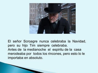 El señor Scroagre nunca celebraba la Navidad,
pero su hijo Tim siempre celebraba.
Antes de la medianoche el espiritu de la casa
merodeaba por todos los rincones, pero esto lo le
importaba en absoluto.

 