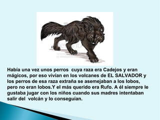 Había una vez unos perros cuya raza era Cadejos y eran
mágicos, por eso vivían en los volcanes de EL SALVADOR y
los perros de esa raza extraña se asemejaban a los lobos,
pero no eran lobos.Y el más querido era Rufo. A él siempre le
gustaba jugar con los niños cuando sus madres intentaban
salir del volcán y lo conseguían.

 