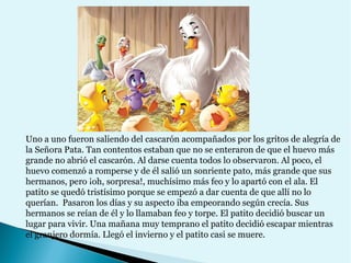 Uno a uno fueron saliendo del cascarón acompañados por los gritos de alegría de
la Señora Pata. Tan contentos estaban que no se enteraron de que el huevo más
grande no abrió el cascarón. Al darse cuenta todos lo observaron. Al poco, el
huevo comenzó a romperse y de él salió un sonriente pato, más grande que sus
hermanos, pero ¡oh, sorpresa!, muchísimo más feo y lo apartó con el ala. El
patito se quedó tristísimo porque se empezó a dar cuenta de que allí no lo
querían. Pasaron los días y su aspecto iba empeorando según crecía. Sus
hermanos se reían de él y lo llamaban feo y torpe. El patito decidió buscar un
lugar para vivir. Una mañana muy temprano el patito decidió escapar mientras
el granjero dormía. Llegó el invierno y el patito casi se muere.

 