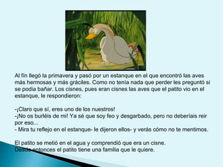 Al fín llegó la primavera y pasó por un estanque en el que encontró las aves
más hermosas y más gráciles. Como no tenía nada que perder les preguntó si
se podia bañar. Los cisnes, pues eran cisnes las aves que el patito vio en el
estanque, le respondieron:
-¡Claro que sí, eres uno de los nuestros!
-¡No os burléis de mi! Ya sé que soy feo y desgarbado, pero no deberíais reir
por eso...
- Mira tu reflejo en el estanque- le dijeron ellos- y verás cómo no te mentimos.
El patito se metió en el agua y comprendió que era un cisne.
Desde entonces el patito tiene una familia que le quiere.

 