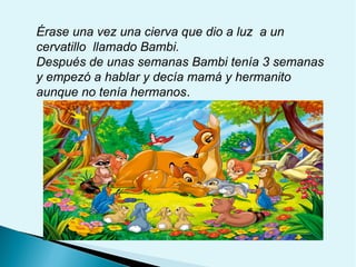 Érase una vez una cierva que dio a luz a un
cervatillo llamado Bambi.
Después de unas semanas Bambi tenía 3 semanas
y empezó a hablar y decía mamá y hermanito
aunque no tenía hermanos.

 