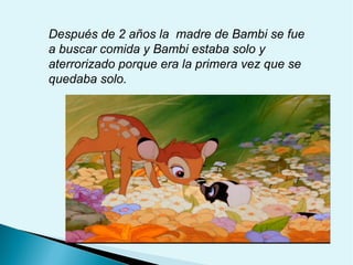 Después de 2 años la madre de Bambi se fue
a buscar comida y Bambi estaba solo y
aterrorizado porque era la primera vez que se
quedaba solo.

 
