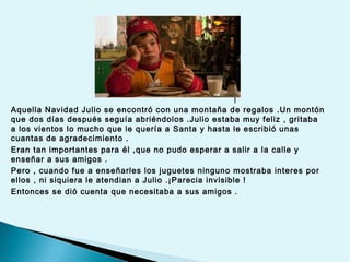 l
Aquella Navidad Julio se encontró con una montaña de regalos .Un montón
que dos días después seguía abriéndolos .Julio estaba muy feliz , gritaba
a los vientos lo mucho que le quería a Santa y hasta le escribió unas
cuantas de agradecimiento .
Eran tan importantes para él ,que no pudo esperar a salir a la calle y
enseñar a sus amigos .
Pero , cuando fue a enseñarles los juguetes ninguno mostraba interes por
ellos , ni siquiera le atendian a Julio .¡Parecia invisible !
Entonces se dió cuenta que necesitaba a sus amigos .

 
