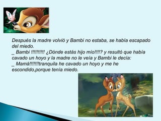 Después la madre volvió y Bambi no estaba, se había escapado
del miedo.
_ Bambi !!!!!!!!!! ¿Dónde estás hijo mío!!!!? y resultó que había
cavado un hoyo y la madre no le veía y Bambi le decía:
_ Mamá!!!!!!!tranquila he cavado un hoyo y me he
escondido,porque tenía miedo.

 