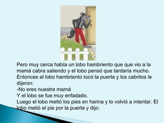 Pero muy cerca había un lobo hambriento que que vio a la
mamá cabra saliendo y el lobo pensó que tardaría mucho.
Entonces el lobo hambriento tocó la puerta y los cabritos le
dijeron:
-No eres nuestra mamá
Y el lobo se fue muy enfadado.
Luego el lobo metió los pies en harina y lo volvió a intentar. El
lobo metió el pie por la puerta y dijo:

 