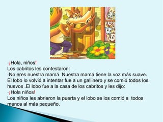 -¡Hola, niños!
Los cabritos les contestaron:
-No eres nuestra mamá. Nuestra mamá tiene la voz más suave.
El lobo lo volvió a intentar fue a un gallinero y se comió todos los
huevos .El lobo fue a la casa de los cabritos y les dijo:
-¡Hola niños!
Los niños les abrieron la puerta y el lobo se los comió a todos
menos al más pequeño.

 