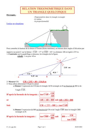 C1_tri_qqc.doc Page 1 sur 1 06/05/2003
RELATION TRIGONOMETRIQUE DANS
UN TRIANGLE QUELCONQUE
Pré-requis :
-Trigonométrie dans le triangle rectangle
-le radian
-la proportionnalité
I-mise en situations
Pour connaître la hauteur de la falaise d’Étretat (Seine maritime), on mesure deux angles d’élévation par
rapport à un point C sur la falaise : CAH = 17° et CBH = 42°; La distance AB est égale à 253 m.
1- Construire sur le quadrillage ci-dessous, les triangles de la figure.
échelle :1 cm pour 40 m.
2- Mesurer CH. CH = 2,92 × 40 = 116,8 m
3- Nous allons déterminer CH par le calcul.
a) Donner l’expression de CH dans le triangle ACH rectangle en H en fonction de BH et de
l’angle CAH.
D’après la formule de la tangente : tan CAH =
CH
AH
or AH = AB + BH soit AH = 252 + BH
Soit CH = ( 253 + BH ) × tan CAH
b) Donner l’expression de BH en fonction de CH et de l’angle CBH dans le triangle CBH
rectangle en H.
D’après la formule la tangente : tan CBH =
CH
BH
soit BH =
CH
tan CBH
 