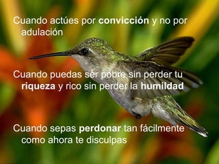 Cuando actúes por convicción y no por
adulación
Cuando puedas ser pobre sin perder tu
riqueza y rico sin perder la humildad
Cuando sepas perdonar tan fácilmente
como ahora te disculpas
 