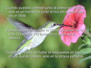 Cuando puedas caminar junto al pobre sin olvidarCuando puedas caminar junto al pobre sin olvidar
que es un hombre y junto al rico sin pensar queque es un hombre y junto al rico sin pensar que
es un Dioses un Dios
Cuando sepas obsequiar tu silencio a quien no teCuando sepas obsequiar tu silencio a quien no te
pida la palabra y tu ausencia a quien no tepida la palabra y tu ausencia a quien no te
apreciaaprecia
Cuando no trates de hallar la respuestas en lasCuando no trates de hallar la respuestas en las
cosas que te rodean, sino en tu propia personacosas que te rodean, sino en tu propia persona
 