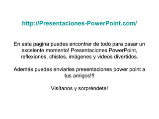 http://Presentaciones-PowerPoint.com/
En esta pagina puedes encontrar de todo para pasar un
excelente momento! Presentaciones PowerPoint,
reflexiones, chistes, imágenes y videos divertidos.
Además puedes enviarles presentaciones power point a
tus amigos!!!
Visítanos y sorpréndete!
 
