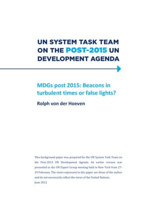MDGs post 2015: Beacons in
turbulent times or false lights?
Rolph von der Hoeven
This background paper was prepared for the UN System Task Team on
the Post-2015 UN Development Agenda. An earlier version was
presented to the UN Expert Group meeting held in New York from 27-
29 February. The views expressed in this paper are those of the author
and do not necessarily reflect the views of the United Nations.
June 2012
 