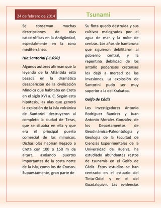 24 de febrero de 2014
Se
conservan
muchas
descripciones
de
olas
catastróficas en la Antigüedad,
especialmente en la zona
mediterránea.
Isla Santorini (-1.650)
Algunos autores afirman que la
leyenda de la Atlántida está
basada en la dramática
desaparición de la civilización
Minoica que habitaba en Creta
en el siglo XVI a. C. Según esta
hipótesis, las olas que generó
la explosión de la isla volcánica
de Santorini destruyeron al
completo la ciudad de Teras,
que se situaba en ella y que
era el principal puerto
comercial de los minoicos.
Dichas olas habrían llegado a
Creta con 100 o 150 m de
altura,
asolando
puertos
importantes de la costa norte
de la isla, como los de Cnosos.
Supuestamente, gran parte de

Tsunami
Su flota quedó destruida y sus
cultivos malogrados por el
agua de mar y la nube de
cenizas. Los años de hambruna
que siguieron debilitaron al
gobierno
central,
y
la
repentina debilidad de los
antaño poderosos cretenses
los dejó a merced de las
invasiones. La explosión de
Santorini pudo ser muy
superior a la del Krakatoa.
Golfo de Cádiz
Los Investigadores Antonio
Rodríguez Ramírez y Juan
Antonio Morales González, de
los
Departamentos
de
Geodinámica-Paleontología y
Geología de la Facultad de
Ciencias Experimentales de la
Universidad de Huelva, ha
estudiado abundantes restos
de tsunamis en el Golfo de
Cádiz. Estos estudios se han
centrado en el estuario del
Tinto-Odiel y en el del
Guadalquivir. Las evidencias

 