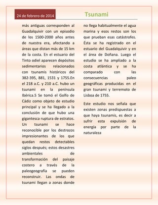 24 de febrero de 2014
más antiguas corresponden al
Guadalquivir con un episodio
de los 1500-2000 años antes
de nuestra era, afectando a
áreas que distan más de 15 km
de la costa. En el estuario del
Tinto odiel aparecen depósitos
sedimentarios
relacionados
con tsunamis históricos del
382-395, 881, 1531 y 1755.En
el 218 a.C. y 210 a.C. hubo un
tsunami en la península
Ibérica.5 Se tomó el Golfo de
Cádiz como objeto de estudio
principal y se ha llegado a la
conclusión de que hubo una
gigantesca ruptura de estratos.
Un
tsunami
se
hace
reconocible por los destrozos
impresionantes de los que
quedan restos detectables
siglos después; estos desastres
ambientales
de
transformación del paisaje
costero a través de la
paleogeografía se pueden
reconstruir. Las ondas de
tsunami llegan a zonas donde

Tsunami
no llega habitualmente el agua
marina y esos restos son los
que prueban esas catástrofes.
Ésta se ha registrado en el
estuario del Guadalquivir y en
el área de Doñana. Luego el
estudio se ha ampliado a la
costa atlántica y se ha
comparado
con
las
consecuencias
paleo
geográficas producidas en el
gran tsunami y terremoto de
Lisboa de 1755.
Este estudio nos señala que
existen zonas predispuestas a
que haya tsunamis, es decir a
sufrir esta expulsión de
energía por parte de la
naturaleza

 