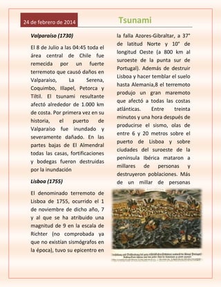 24 de febrero de 2014
Valparaíso (1730)
El 8 de Julio a las 04:45 toda el
área central de Chile fue
remecida por un fuerte
terremoto que causó daños en
Valparaíso,
La
Serena,
Coquimbo, Illapel, Petorca y
Tiltil. El tsunami resultante
afectó alrededor de 1.000 km
de costa. Por primera vez en su
historia,
el
puerto
de
Valparaíso fue inundado y
severamente dañado. En las
partes bajas de El Almendral
todas las casas, fortificaciones
y bodegas fueron destruidas
por la inundación
Lisboa (1755)
El denominado terremoto de
Lisboa de 1755, ocurrido el 1
de noviembre de dicho año, 7
y al que se ha atribuido una
magnitud de 9 en la escala de
Richter (no comprobada ya
que no existían sismógrafos en
la época), tuvo su epicentro en

Tsunami
la falla Azores-Gibraltar, a 37°
de latitud Norte y 10° de
longitud Oeste (a 800 km al
suroeste de la punta sur de
Portugal). Además de destruir
Lisboa y hacer temblar el suelo
hasta Alemania,8 el terremoto
produjo un gran maremoto
que afectó a todas las costas
atlánticas.
Entre
treinta
minutos y una hora después de
producirse el sismo, olas de
entre 6 y 20 metros sobre el
puerto de Lisboa y sobre
ciudades del suroeste de la
península Ibérica mataron a
millares de personas y
destruyeron poblaciones. Más
de un millar de personas

 
