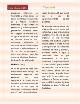 24 de febrero de 2014
perecieron solamente en
Ayamonte y otras tantas en
Cádiz; numerosas poblaciones
en el Algarve resultaron
destruidas y las costas de
Marruecos y Huelva quedaron
gravemente afectadas. Antes
de la llegada las enormes olas,
las aguas del estuario del Tajo
se retiraron hacia el mar,
mostrando
mercancías
y
cascos de barcos olvidados que
yacían en el lecho del puerto.9
10 Las olas se propagaron,
entre otros lugares, hasta las
costas de Martinica, Barbados,
América del Sur y Finlandia
Krakatoa (1883)
En 27 de agosto de 1883 a las
diez y cinco (hora local),12 la
descomunal explosión del
Krakatoa,
que
hizo
desaparecer al citado volcán
junto con aproximadamente el
45% de la isla que lo
albergaba, produjo una ola de
entre 15 y 42 metros de altura,

Tsunami
según las zonas,13 que acabó
con
la
vida
de
aproximadamente
20.000
personas.
La unión de magma oscuro con
magma claro en el centro del
volcán fue lo que originó dicha
explosión. Pero no sólo las olas
mataron ese día. Enormes
coladas piro clásticas viajaron
incluso sobre el fondo marino
y emergieron en las costas más
cercanas de Java y Sumatra,
haciendo hervir el agua y
arrasando todo lo que
encontraban a su paso.
Asimismo, la explosión emitió
a la estratosfera gran cantidad
de aerosoles, que provocaron
una bajada global de las
temperaturas. Además, hubo
una serie de erupciones que
volvieron a formar un volcán,
que recibió el nombre de Anak
Krakatoa, es decir, ‘el hijo del
Krakatoa’.

 