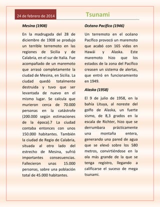 24 de febrero de 2014

Tsunami

Mesina (1908)

Océano Pacífico (1946)

En la madrugada del 28 de
diciembre de 1908 se produjo
un terrible terremoto en las
regiones de Sicilia y de
Calabria, en el sur de Italia. Fue
acompañado de un maremoto
que arrasó completamente la
ciudad de Mesina, en Sicilia. La
ciudad quedó totalmente
destruida y tuvo que ser
levantada de nuevo en el
mismo lugar. Se calcula que
murieron cerca de 70.000
personas en la catástrofe
(200.000 según estimaciones
de la época).7 La ciudad
contaba entonces con unos
150.000 habitantes. También
la ciudad de Regio de Calabria,
situada al otro lado del
estrecho de Mesina, sufrió
importantes
consecuencias.
Fallecieron
unas
15.000
personas, sobre una población
total de 45.000 habitantes.

Un terremoto en el océano
Pacífico provocó un maremoto
que acabó con 165 vidas en
Hawái
y
Alaska.
Este
maremoto hizo que los
estados de la zona del Pacífico
creasen un sistema de alertas,
que entró en funcionamiento
en 1949.
Alaska (1958)
El 9 de julio de 1958, en la
bahía Lituya, al noreste del
golfo de Alaska, un fuerte
sismo, de 8,3 grados en la
escala de Richter, hizo que se
derrumbara
prácticamente
una
montaña
entera,
generando una pared de agua
que se elevó sobre los 580
metros, convirtiéndose en la
ola más grande de la que se
tenga registro, llegando a
calificarse el suceso de mega
tsunami.

 