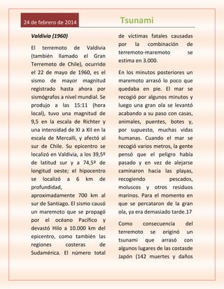 24 de febrero de 2014
Valdivia (1960)
El terremoto de Valdivia
(también llamado el Gran
Terremoto de Chile), ocurrido
el 22 de mayo de 1960, es el
sismo de mayor magnitud
registrado hasta ahora por
sismógrafos a nivel mundial. Se
produjo a las 15:11 (hora
local), tuvo una magnitud de
9,5 en la escala de Richter y
una intensidad de XI a XII en la
escala de Mercalli, y afectó al
sur de Chile. Su epicentro se
localizó en Valdivia, a los 39,5º
de latitud sur y a 74,5º de
longitud oeste; el hipocentro
se localizó a 6 km de
profundidad,
aproximadamente 700 km al
sur de Santiago. El sismo causó
un maremoto que se propagó
por el océano Pacífico y
devastó Hilo a 10.000 km del
epicentro, como también las
regiones
costeras
de
Sudamérica. El número total

Tsunami
de víctimas fatales causadas
por la combinación de
terremoto-maremoto
se
estima en 3.000.
En los minutos posteriores un
maremoto arrasó lo poco que
quedaba en pie. El mar se
recogió por algunos minutos y
luego una gran ola se levantó
acabando a su paso con casas,
animales, puentes, botes y,
por supuesto, muchas vidas
humanas. Cuando el mar se
recogió varios metros, la gente
pensó que el peligro había
pasado y en vez de alejarse
caminaron hacia las playas,
recogiendo
pescados,
moluscos y otros residuos
marinos. Para el momento en
que se percataron de la gran
ola, ya era demasiado tarde.17
Como
consecuencia
del
terremoto se originó un
tsunami que arrasó con
algunos lugares de las costasde
Japón (142 muertes y daños

 