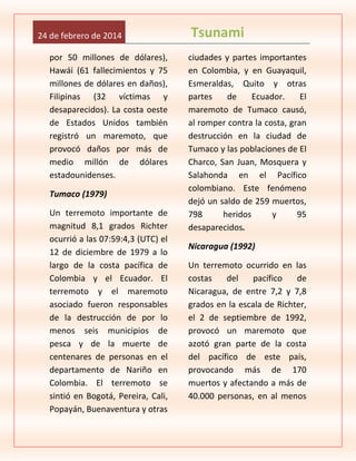 24 de febrero de 2014
por 50 millones de dólares),
Hawái (61 fallecimientos y 75
millones de dólares en daños),
Filipinas (32 víctimas y
desaparecidos). La costa oeste
de Estados Unidos también
registró un maremoto, que
provocó daños por más de
medio millón de dólares
estadounidenses.
Tumaco (1979)
Un terremoto importante de
magnitud 8,1 grados Richter
ocurrió a las 07:59:4,3 (UTC) el
12 de diciembre de 1979 a lo
largo de la costa pacífica de
Colombia y el Ecuador. El
terremoto y el maremoto
asociado fueron responsables
de la destrucción de por lo
menos seis municipios de
pesca y de la muerte de
centenares de personas en el
departamento de Nariño en
Colombia. El terremoto se
sintió en Bogotá, Pereira, Cali,
Popayán, Buenaventura y otras

Tsunami
ciudades y partes importantes
en Colombia, y en Guayaquil,
Esmeraldas, Quito y otras
partes
de
Ecuador.
El
maremoto de Tumaco causó,
al romper contra la costa, gran
destrucción en la ciudad de
Tumaco y las poblaciones de El
Charco, San Juan, Mosquera y
Salahonda en el Pacífico
colombiano. Este fenómeno
dejó un saldo de 259 muertos,
798
heridos
y
95
desaparecidos.
Nicaragua (1992)
Un terremoto ocurrido en las
costas
del
pacífico
de
Nicaragua, de entre 7,2 y 7,8
grados en la escala de Richter,
el 2 de septiembre de 1992,
provocó un maremoto que
azotó gran parte de la costa
del pacífico de este país,
provocando más de 170
muertos y afectando a más de
40.000 personas, en al menos

 
