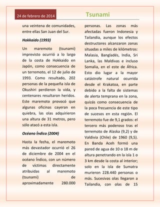 24 de febrero de 2014
una veintena de comunidades,
entre ellas San Juan del Sur.
Hokkaido (1993)
Un
maremoto
(tsunami)
imprevisto ocurrió a lo largo
de la costa de Hokkaido en
Japón, como consecuencia de
un terremoto, el 12 de julio de
1993. Como resultado, 202
personas de la pequeña isla de
Okushiri perdieron la vida, y
centenares resultaron heridos.
Este maremoto provocó que
algunas oficinas cayeran en
quiebra, las olas adquirieron
una altura de 31 metros, pero
sólo atacó a esta isla.
Océano Índico (2004)
Hasta la fecha, el maremoto
más devastador ocurrió el 26
de diciembre de 2004 en el
océano Índico, con un número
de víctimas directamente
atribuidas
al
maremoto
(tsunami)
de
aproximadamente
280.000

Tsunami
personas. Las zonas más
afectadas fueron Indonesia y
Tailandia, aunque los efectos
destructores alcanzaron zonas
situadas a miles de kilómetros:
Malasia, Bangladés, India, Sri
Lanka, las Maldivas e incluso
Somalia, en el este de África.
Esto dio lugar a la mayor
catástrofe natural ocurrida
desde el Krakatoa, en parte
debido a la falta de sistemas
de alerta temprana en la zona,
quizás como consecuencia de
la poca frecuencia de este tipo
de sucesos en esta región. El
terremoto fue de 9,1 grados: el
tercero más poderoso tras el
terremoto de Alaska (9,2) y de
Valdivia (Chile) de 1960 (9,5).
En Banda Aceh formó una
pared de agua de 10 o 18 m de
altura penetrando en la isla 1 o
3 km desde la costa al interior;
solo en la isla de Sumatra
murieron 228.440 personas o
más. Sucesivas olas llegaron a
Tailandia, con olas de 15

 