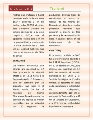 24 de febrero de 2014
metros que mataron a 5.388
personas; en la India murieron
10.744 personas y en Sri
Lanka, hubo 30.959 víctimas.
Este tremendo tsunami fue
debido además de a su gran
magnitud (9,1),a que el
epicentro estuvo solo a 9 km
de profundidad, y la rotura de
la placa tectónica fue a 1.600
km de longitud (600 km más
que en el terremoto de Chile
de 1960).
Chile (2007)
Un temblor destructivo que
alcanzó una magnitud de 6,2
MW y 8 en la de Mercalli
afectó a las 13.53 horas a la
Región de Aysén. El fenómeno,
que se extendió por 30
segundos, tuvo lugar en el
Fiordo Aysén, 20 km al
noroeste
de
Puerto
Chacabuco. Posteriormente, se
produjo una réplica de menor
intensidad, que se extendió
por
20
segundos.
Se

Tsunami
produjeron diversos tipos de
remociones en masa en
laderas de las riberas del
Fiordo Aysén, tres de las cuales
generaron
tsunamis
que
causaron la muerte de tres
personas y la desaparición de
siete, y severos daños en las
instalaciones
de
las
salmoneras.
Chile (2010)
El terremoto de Chile de 2010
fue un fuerte sismo ocurrido a
las 3:34:17 hora local (UTC-3),
del 27 de febrero de 2010, que
alcanzó una magnitud de 8,8
MW de acuerdo al Servicio
Sismológico de Chile y al
Servicio Geológico de Estados
Unidos. El epicentro se ubicó
en la costa frente a la localidad
de
Cobquecura,
aproximadamente 150 km al
noroeste de Concepción y a 63
km al suroeste de Cauquenes,
y a 47,4 km de profundidad
bajo la corteza terrestre.

 
