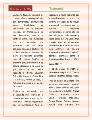 24 de febrero de 2014
Un fuerte tsunami impactó las
costas chilenas como producto
del terremoto, destruyendo
varias
localidades
ya
devastadas por el impacto
telúrico. El Archipiélago de
Juan Fernández, pese a no
sentir el sismo, fue impactado
por las marejadas que
arrasaron con su único
poblado, San Juan Bautista, en
la Isla Robinson Crusoe. La
alerta de tsunami generada
para el océano Pacífico se
extendió posteriormente a 53
países ubicados a lo largo de
gran parte de su cuenca,
llegando a [[Perú], Ecuador,
Colombia, Panamá, Costa Rica,
la Antártida, Nueva Zelanda, la
Polinesia Francesa y las costas
de Hawái.
El sismo es considerado como
el segundo más fuerte en la
historia del país y uno de los
diez más fuertes registrados
por la humanidad. Sólo es

Tsunami
superado a nivel nacional por
el cataclismo del terremoto de
Valdivia de 1960, el de mayor
intensidad registrado por el
hombre
mediante
sismómetros. El sismo chileno
fue 31 veces más fuerte y
liberó cerca de 178 veces más
energía que el devastador
terremoto de Haití ocurrido el
mes anterior. La energía
liberada fue cercana a 100 000
bombas atómicas como la
liberada en Hiroshima en 1945.
Japón (2011)
El 11 de marzo de 2011 un
terremoto magnitud 9.0 en la
escala de Richter golpea Japón.
Tras el sismo se generó una
alerta de maremoto (tsunami)
para la costa pacífica del Japón
y otros países, incluidos Nueva
Zelanda, Australia, Rusia,
Guam, Filipinas, Indonesia,
Papúa Nueva Guinea, Nauru,
Hawái, islas Marianas del

 