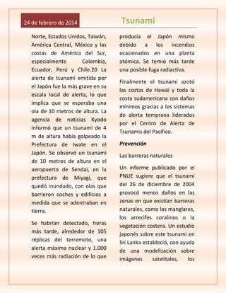 24 de febrero de 2014
Norte, Estados Unidos, Taiwán,
América Central, México y las
costas de América del Sur,
especialmente
Colombia,
Ecuador, Perú y Chile.20 La
alerta de tsunami emitida por
el Japón fue la más grave en su
escala local de alerta, lo que
implica que se esperaba una
ola de 10 metros de altura. La
agencia de noticias Kyodo
informó que un tsunami de 4
m de altura había golpeado la
Prefectura de Iwate en el
Japón. Se observó un tsunami
de 10 metros de altura en el
aeropuerto de Sendai, en la
prefectura de Miyagi, que
quedó inundado, con olas que
barrieron coches y edificios a
medida que se adentraban en
tierra.
Se habrían detectado, horas
más tarde, alrededor de 105
réplicas del terremoto, una
alerta máxima nuclear y 1.000
veces más radiación de lo que

Tsunami
producía el Japón mismo
debido a los incendios
ocasionados en una planta
atómica. Se temió más tarde
una posible fuga radiactiva.
Finalmente el tsunami azotó
las costas de Hawái y toda la
costa sudamericana con daños
mínimos gracias a los sistemas
de alerta temprana liderados
por el Centro de Alerta de
Tsunamis del Pacífico.
Prevención
Las barreras naturales
Un informe publicado por el
PNUE sugiere que el tsunami
del 26 de diciembre de 2004
provocó menos daños en las
zonas en que existían barreras
naturales, como los manglares,
los arrecifes coralinos o la
vegetación costera. Un estudio
japonés sobre este tsunami en
Sri Lanka estableció, con ayuda
de una modelización sobre
imágenes
satelitales,
los

 