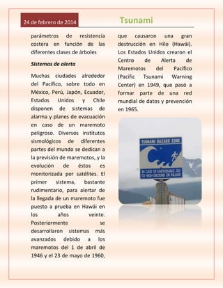 24 de febrero de 2014
parámetros de resistencia
costera en función de las
diferentes clases de árboles
Sistemas de alerta
Muchas ciudades alrededor
del Pacífico, sobre todo en
México, Perú, Japón, Ecuador,
Estados Unidos y Chile
disponen de sistemas de
alarma y planes de evacuación
en caso de un maremoto
peligroso. Diversos institutos
sismológicos de diferentes
partes del mundo se dedican a
la previsión de maremotos, y la
evolución
de
éstos
es
monitorizada por satélites. El
primer
sistema,
bastante
rudimentario, para alertar de
la llegada de un maremoto fue
puesto a prueba en Hawái en
los
años
veinte.
Posteriormente
se
desarrollaron sistemas más
avanzados debido a los
maremotos del 1 de abril de
1946 y el 23 de mayo de 1960,

Tsunami
que causaron una gran
destrucción en Hilo (Hawái).
Los Estados Unidos crearon el
Centro
de
Alerta
de
Maremotos
del
Pacífico
(Pacific Tsunami Warning
Center) en 1949, que pasó a
formar parte de una red
mundial de datos y prevención
en 1965.

 