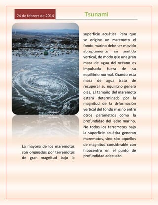 24 de febrero de 2014

La mayoría de los maremotos
son originados por terremotos
de gran magnitud bajo la

Tsunami
superficie acuática. Para que
se origine un maremoto el
fondo marino debe ser movido
abruptamente en sentido
vertical, de modo que una gran
masa de agua del océano es
impulsada fuera de su
equilibrio normal. Cuando esta
masa de agua trata de
recuperar su equilibrio genera
olas. El tamaño del maremoto
estará determinado por la
magnitud de la deformación
vertical del fondo marino entre
otros parámetros como la
profundidad del lecho marino.
No todos los terremotos bajo
la superficie acuática generan
maremotos, sino sólo aquellos
de magnitud considerable con
hipocentro en el punto de
profundidad adecuado.

 