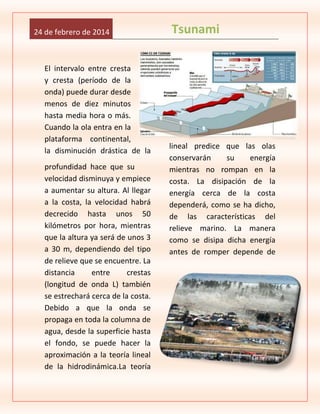 24 de febrero de 2014

El intervalo entre cresta
y cresta (período de la
onda) puede durar desde
menos de diez minutos
hasta media hora o más.
Cuando la ola entra en la
plataforma continental,
la disminución drástica de la
profundidad hace que su
velocidad disminuya y empiece
a aumentar su altura. Al llegar
a la costa, la velocidad habrá
decrecido hasta unos 50
kilómetros por hora, mientras
que la altura ya será de unos 3
a 30 m, dependiendo del tipo
de relieve que se encuentre. La
distancia
entre
crestas
(longitud de onda L) también
se estrechará cerca de la costa.
Debido a que la onda se
propaga en toda la columna de
agua, desde la superficie hasta
el fondo, se puede hacer la
aproximación a la teoría lineal
de la hidrodinámica.La teoría

Tsunami

lineal predice que las olas
conservarán
su
energía
mientras no rompan en la
costa. La disipación de la
energía cerca de la costa
dependerá, como se ha dicho,
de las características del
relieve marino. La manera
como se disipa dicha energía
antes de romper depende de

 