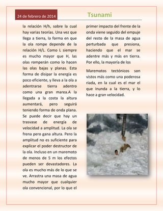 24 de febrero de 2014
la relación H/h, sobre la cual
hay varias teorías. Una vez que
llega a tierra, la forma en que
la ola rompe depende de la
relación H/L. Como L siempre
es mucho mayor que H, las
olas romperán como lo hacen
las olas bajas y planas. Esta
forma de disipar la energía es
poco eficiente, y lleva a la ola a
adentrarse tierra adentro
como una gran marea.A la
llegada a la costa la altura
aumentará,
pero
seguirá
teniendo forma de onda plana.
Se puede decir que hay un
trasvase de energía de
velocidad a amplitud. La ola se
frena pero gana altura. Pero la
amplitud no es suficiente para
explicar el poder destructor de
la ola. Incluso en un maremoto
de menos de 5 m los efectos
pueden ser devastadores. La
ola es mucho más de lo que se
ve. Arrastra una masa de agua
mucho mayor que cualquier
ola convencional, por lo que el

Tsunami
primer impacto del frente de la
onda viene seguido del empuje
del resto de la masa de agua
perturbada que presiona,
haciendo que el mar se
adentre más y más en tierra.
Por ello, la mayoría de los
Maremotos tectónicos son
vistos más como una poderosa
riada, en la cual es el mar el
que inunda a la tierra, y lo
hace a gran velocidad.

 