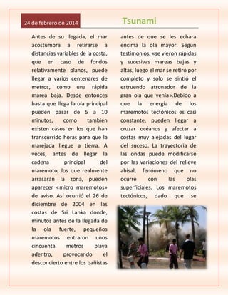 24 de febrero de 2014
Antes de su llegada, el mar
acostumbra a retirarse a
distancias variables de la costa,
que en caso de fondos
relativamente planos, puede
llegar a varios centenares de
metros, como una rápida
marea baja. Desde entonces
hasta que llega la ola principal
pueden pasar de 5 a 10
minutos,
como
también
existen casos en los que han
transcurrido horas para que la
marejada llegue a tierra. A
veces, antes de llegar la
cadena
principal
del
maremoto, los que realmente
arrasarán la zona, pueden
aparecer «micro maremotos»
de aviso. Así ocurrió el 26 de
diciembre de 2004 en las
costas de Sri Lanka donde,
minutos antes de la llegada de
la ola fuerte, pequeños
maremotos entraron unos
cincuenta
metros
playa
adentro,
provocando
el
desconcierto entre los bañistas

Tsunami
antes de que se les echara
encima la ola mayor. Según
testimonios, «se vieron rápidas
y sucesivas mareas bajas y
altas, luego el mar se retiró por
completo y solo se sintió el
estruendo atronador de la
gran ola que venía».Debido a
que la energía de los
maremotos tectónicos es casi
constante, pueden llegar a
cruzar océanos y afectar a
costas muy alejadas del lugar
del suceso. La trayectoria de
las ondas puede modificarse
por las variaciones del relieve
abisal, fenómeno que no
ocurre
con
las
olas
superficiales. Los maremotos
tectónicos, dado que se

 