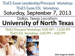 TExES Exam Leadership/Principal Workshop
Click image for details
Dallas, Texas Location:
University of North Texas
TExES Principal Workshop: 9:00 AM – 12:00 PM
Saturday, September 7, 2013
TExES Exam ESL Workshop
TExES ESL Workshop: 1:00 PM – 4:00 PM
 