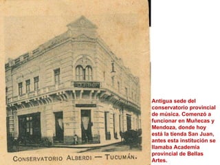 Antigua sede del conservatorio provincial de música. Comenzó a funcionar en Muñecas y Mendoza, donde hoy está la tienda San Juan, antes esta institución se llamaba Academia provincial de Bellas Artes.  