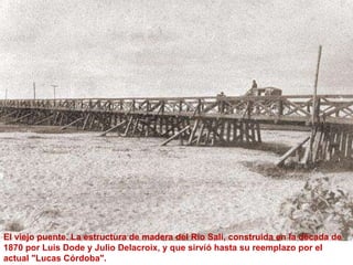 El viejo puente. La estructura de madera del Rio Salí, construida en la década de 1870 por Luis Dode y Julio Delacroix, y que sirvió hasta su reemplazo por el actual "Lucas Córdoba".  