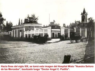Hacia fines del siglo XIX, se tomó esta imagen del Hospital Mixto "Nuestra Señora de las Mercedes", bautizado luego "Doctor Angel C. Padilla".  
