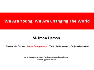 We Are Young, We Are Changing The World M. Iman Usman www. imanusman.com / e: imanusman@gmail.com  Twitter: @imanusman Passionate Student |  Social Entrepreneur  |  Youth Ambassador |  Project Consultant 