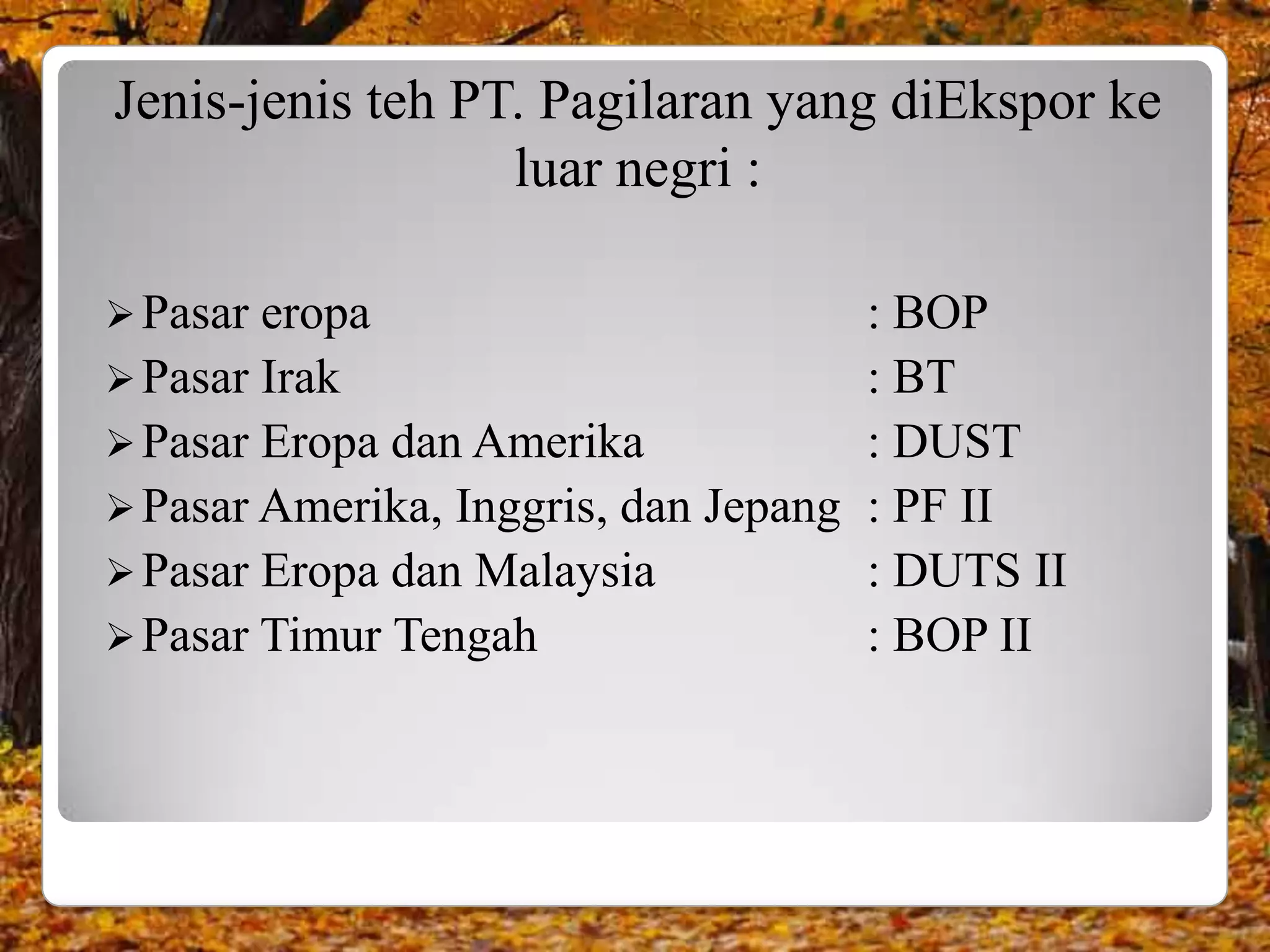 Jenis-jenis teh PT. Pagilaran yang diEkspor ke
                  luar negri :

 Pasar eropa                          : BOP
 Pasar Irak                           : BT
 Pasar Eropa dan Amerika              : DUST
 Pasar Amerika, Inggris, dan Jepang   : PF II
 Pasar Eropa dan Malaysia             : DUTS II
 Pasar Timur Tengah                   : BOP II
 