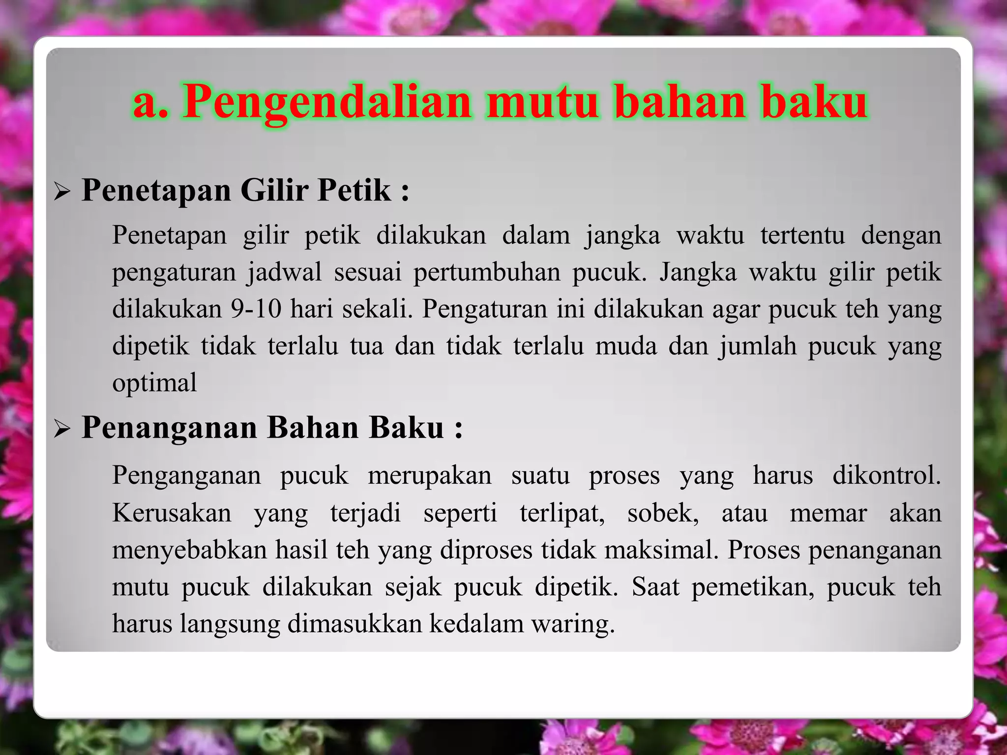 a. Pengendalian mutu bahan baku
 Penetapan   Gilir Petik :
   Penetapan gilir petik dilakukan dalam jangka waktu tertentu dengan
   pengaturan jadwal sesuai pertumbuhan pucuk. Jangka waktu gilir petik
   dilakukan 9-10 hari sekali. Pengaturan ini dilakukan agar pucuk teh yang
   dipetik tidak terlalu tua dan tidak terlalu muda dan jumlah pucuk yang
   optimal
 Penanganan    Bahan Baku :
   Penganganan pucuk merupakan suatu proses yang harus dikontrol.
   Kerusakan yang terjadi seperti terlipat, sobek, atau memar akan
   menyebabkan hasil teh yang diproses tidak maksimal. Proses penanganan
   mutu pucuk dilakukan sejak pucuk dipetik. Saat pemetikan, pucuk teh
   harus langsung dimasukkan kedalam waring.
 