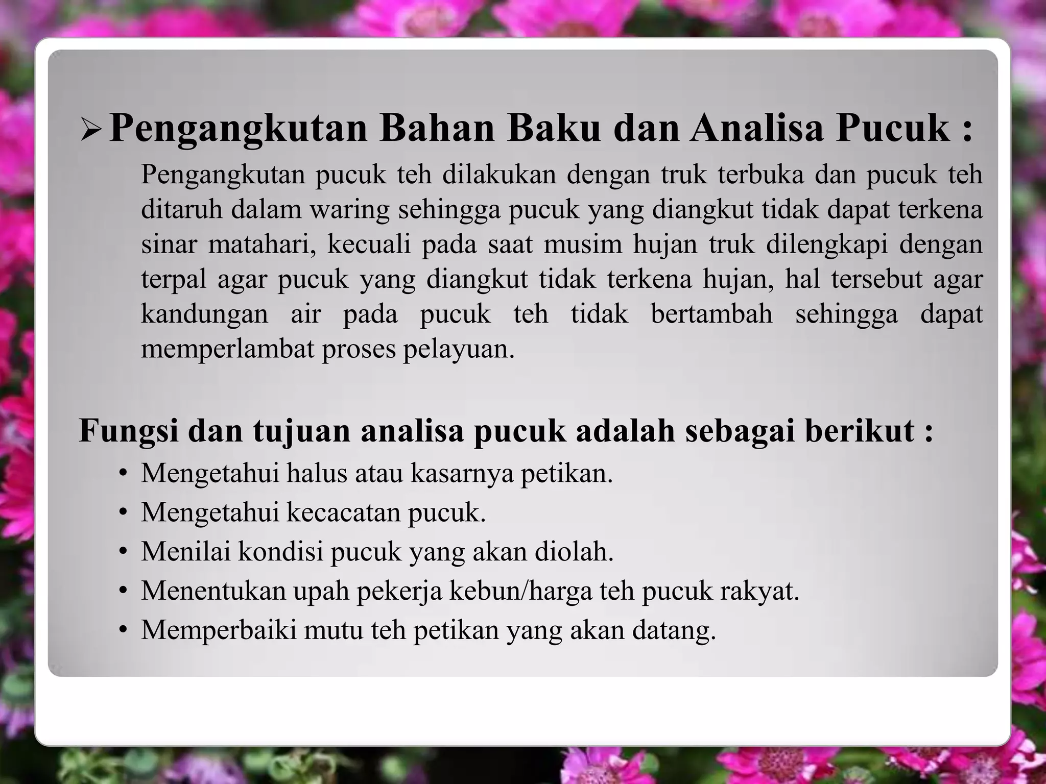  Pengangkutan Bahan                Baku dan Analisa Pucuk :
      Pengangkutan pucuk teh dilakukan dengan truk terbuka dan pucuk teh
      ditaruh dalam waring sehingga pucuk yang diangkut tidak dapat terkena
      sinar matahari, kecuali pada saat musim hujan truk dilengkapi dengan
      terpal agar pucuk yang diangkut tidak terkena hujan, hal tersebut agar
      kandungan air pada pucuk teh tidak bertambah sehingga dapat
      memperlambat proses pelayuan.

Fungsi dan tujuan analisa pucuk adalah sebagai berikut :
  •   Mengetahui halus atau kasarnya petikan.
  •   Mengetahui kecacatan pucuk.
  •   Menilai kondisi pucuk yang akan diolah.
  •   Menentukan upah pekerja kebun/harga teh pucuk rakyat.
  •   Memperbaiki mutu teh petikan yang akan datang.
 