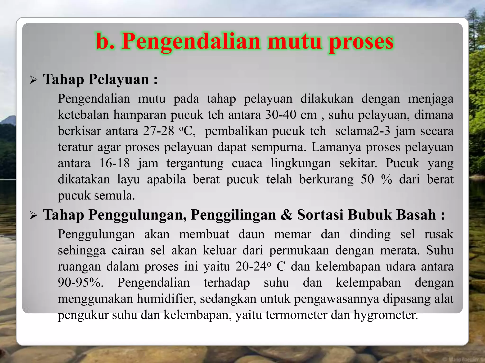 b. Pengendalian mutu proses
   Tahap Pelayuan :
      Pengendalian mutu pada tahap pelayuan dilakukan dengan menjaga
      ketebalan hamparan pucuk teh antara 30-40 cm , suhu pelayuan, dimana
      berkisar antara 27-28 oC, pembalikan pucuk teh selama2-3 jam secara
      teratur agar proses pelayuan dapat sempurna. Lamanya proses pelayuan
      antara 16-18 jam tergantung cuaca lingkungan sekitar. Pucuk yang
      dikatakan layu apabila berat pucuk telah berkurang 50 % dari berat
      pucuk semula.
   Tahap Penggulungan, Penggilingan & Sortasi Bubuk Basah :
      Penggulungan akan membuat daun memar dan dinding sel rusak
      sehingga cairan sel akan keluar dari permukaan dengan merata. Suhu
      ruangan dalam proses ini yaitu 20-24o C dan kelembapan udara antara
      90-95%. Pengendalian terhadap suhu dan kelempaban dengan
      menggunakan humidifier, sedangkan untuk pengawasannya dipasang alat
      pengukur suhu dan kelembapan, yaitu termometer dan hygrometer.
 