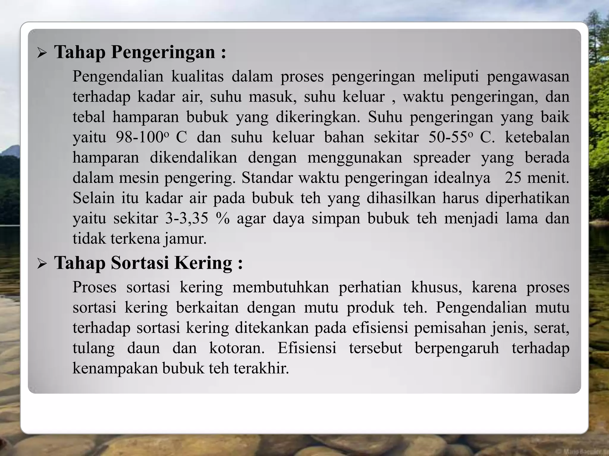    Tahap Pengeringan :
      Pengendalian kualitas dalam proses pengeringan meliputi pengawasan
      terhadap kadar air, suhu masuk, suhu keluar , waktu pengeringan, dan
      tebal hamparan bubuk yang dikeringkan. Suhu pengeringan yang baik
      yaitu 98-100o C dan suhu keluar bahan sekitar 50-55o C. ketebalan
      hamparan dikendalikan dengan menggunakan spreader yang berada
      dalam mesin pengering. Standar waktu pengeringan idealnya 25 menit.
      Selain itu kadar air pada bubuk teh yang dihasilkan harus diperhatikan
      yaitu sekitar 3-3,35 % agar daya simpan bubuk teh menjadi lama dan
      tidak terkena jamur.
   Tahap Sortasi Kering :
      Proses sortasi kering membutuhkan perhatian khusus, karena proses
      sortasi kering berkaitan dengan mutu produk teh. Pengendalian mutu
      terhadap sortasi kering ditekankan pada efisiensi pemisahan jenis, serat,
      tulang daun dan kotoran. Efisiensi tersebut berpengaruh terhadap
      kenampakan bubuk teh terakhir.
 