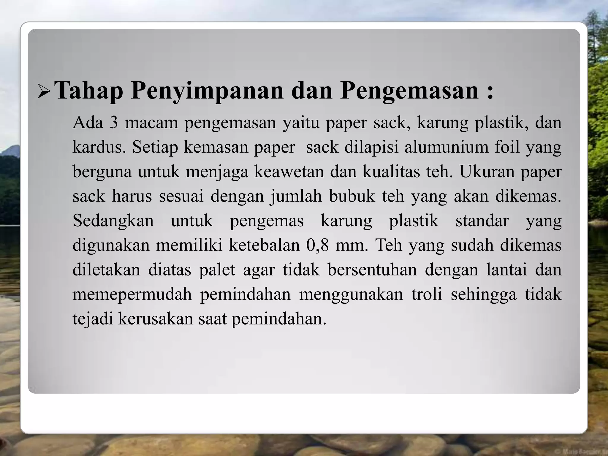  Tahap   Penyimpanan dan Pengemasan :
  Ada 3 macam pengemasan yaitu paper sack, karung plastik, dan
  kardus. Setiap kemasan paper sack dilapisi alumunium foil yang
  berguna untuk menjaga keawetan dan kualitas teh. Ukuran paper
  sack harus sesuai dengan jumlah bubuk teh yang akan dikemas.
  Sedangkan untuk pengemas karung plastik standar yang
  digunakan memiliki ketebalan 0,8 mm. Teh yang sudah dikemas
  diletakan diatas palet agar tidak bersentuhan dengan lantai dan
  memepermudah pemindahan menggunakan troli sehingga tidak
  tejadi kerusakan saat pemindahan.
 