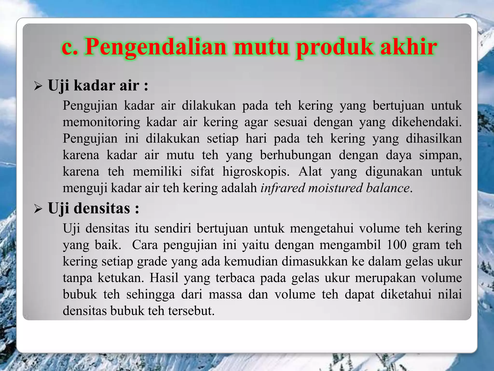 c. Pengendalian mutu produk akhir
 Uji kadar air :
    Pengujian kadar air dilakukan pada teh kering yang bertujuan untuk
    memonitoring kadar air kering agar sesuai dengan yang dikehendaki.
    Pengujian ini dilakukan setiap hari pada teh kering yang dihasilkan
    karena kadar air mutu teh yang berhubungan dengan daya simpan,
    karena teh memiliki sifat higroskopis. Alat yang digunakan untuk
    menguji kadar air teh kering adalah infrared moistured balance.
 Uji densitas :
    Uji densitas itu sendiri bertujuan untuk mengetahui volume teh kering
    yang baik. Cara pengujian ini yaitu dengan mengambil 100 gram teh
    kering setiap grade yang ada kemudian dimasukkan ke dalam gelas ukur
    tanpa ketukan. Hasil yang terbaca pada gelas ukur merupakan volume
    bubuk teh sehingga dari massa dan volume teh dapat diketahui nilai
    densitas bubuk teh tersebut.
 