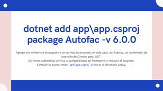 dotnet add appapp.csproj
package Autofac -v 6.0.0
Agrega una referencia de paquete a un archivo de proyecto, en este caso, de Autofac, un contenedor de
Inversión de Control para .NET.
De forma automática verifica la compatibilidad de framework y restaura el proyecto.
También se puede omitir 'appapp.csproj' si ese es el directorio actual.
 