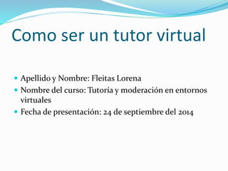 Como ser un tutor virtual 
 Apellido y Nombre: Fleitas Lorena 
 Nombre del curso: Tutoría y moderación en entornos 
virtuales 
 Fecha de presentación: 24 de septiembre del 2014 
 